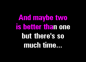 And maybe two
is better than one

but there's so
much time...