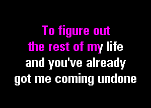 To figure out
the rest of my life

and you've already
got me coming undone