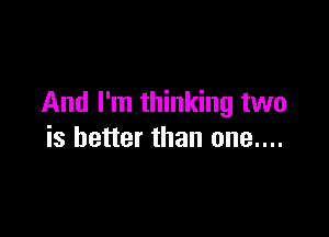 And I'm thinking two

is better than one....