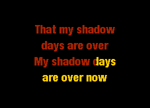 That my shadow
days are over

My shadow days
are over now