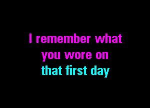 I remember what

you wore on
that first day