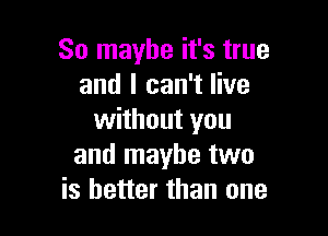 So maybe it's true
and I can't live

without you
and maybe two
is better than one