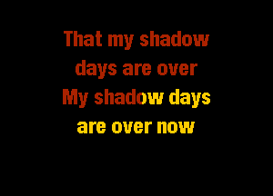 That my shadow
days are over

My shadow days
are over now