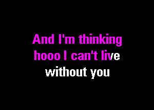 And I'm thinking

hooo I can't live
without you