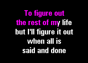 To figure out
the rest of my life

but I'll figure it out
when all is
said and done