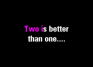 Two is better

than one....