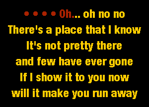 o o o 0 Oh... oh no no
There's a place that I know
It's not pretty there
and few have ever gone
If I show it to you now
will it make you run away