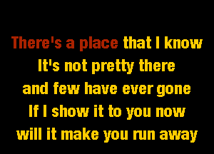 There's a place that I know
It's not pretty there
and few have ever gone
If I show it to you now
will it make you run away