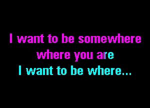 I want to be somewhere

where you are
I want to be where...