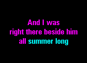 And I was

right there beside him
all summer long