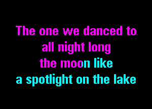 The one we danced to
all night long

the moon like
a spotlight on the lake