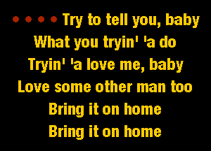 o o o 0 Try to tell you, baby
What you tryin' 'a do
Tryin' 'a love me, baby
Love some other man too
Bring it on home
Bring it on home