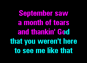 September saw
a month of tears

and thankin' God
that you weren't here
to see me like that