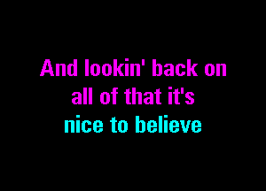 And Iookin' hack on

all of that it's
nice to believe