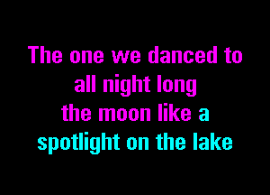 The one we danced to
all night long

the moon like a
spotlight on the lake