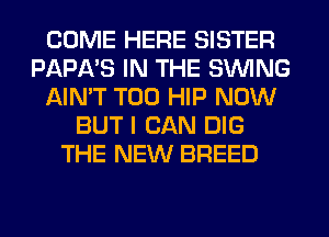 COME HERE SISTER
PAPA'S IN THE SWING
AIN'T T00 HIP NOW
BUT I CAN DIG
THE NEW BREED