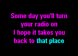 Some day you'll turn
your radio on

I hope it takes you
back to that place