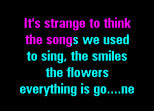 It's strange to think
the songs we used
to sing, the smiles
the flowers
everything is go....ne
