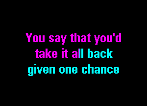 You say that you'd

take it all back
given one chance