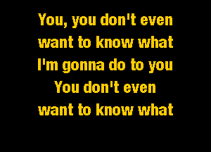 You, you don't even
want to know what
I'm gonna do to you

You don't even
want to know what