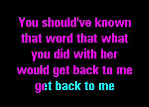 You should've known
that word that what
you did with her
would get back to me
get back to me