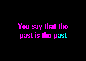 You say that the

past is the past