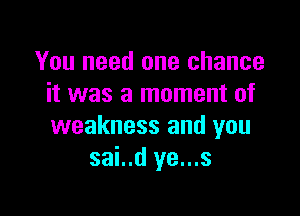 You need one chance
it was a moment of

weakness and you
sai..d ye...s