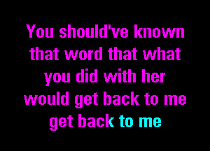 You should've known
that word that what
you did with her
would get back to me
get back to me