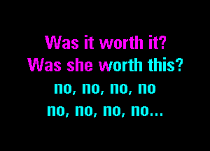 Was it worth it?
Was she worth this?

no, no, no, no
no, no, no, no...