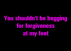 You shouldn't be begging

for forgiveness
at my feet