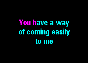 You have a way

of coming easily
to me