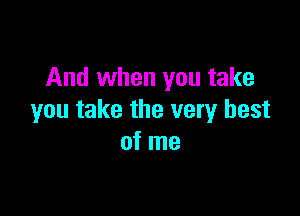 And when you take

you take the very best
of me