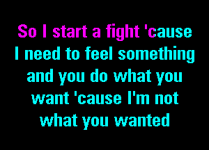 So I start a fight 'cause
I need to feel something
and you do what you
want 'cause I'm not
what you wanted