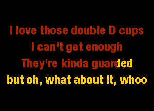 I love those double D cups
I can't get enough
They're kinda guarded
but oh, what about it, whoa