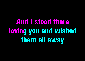 And I stood there

loving you and wished
them all away