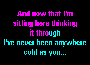 And now that I'm
sitting here thinking
it through
I've never been anywhere
cold as you...