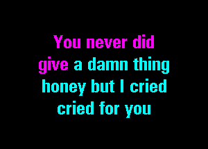 You never did
give a damn thing

honey but I cried
cried for you
