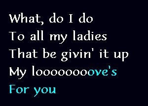 What, do I do
To all my ladies

That be givin' it up

My loooooooove's

For you