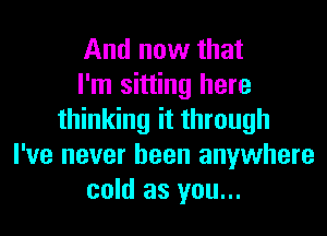 And now that
I'm sitting here
thinking it through
I've never been anywhere
cold as you...