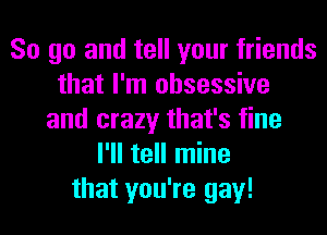 So go and tell your friends
that I'm obsessive
and crazy that's fine
I'll tell mine
that you're gay!