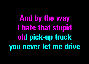 And by the way
I hate that stupid

old pick-up truck
you never let me drive