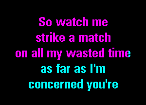 So watch me
strike a match

on all my wasted time
as far as I'm
concerned you're