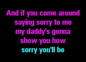 And if you come around
saying sorry to me

my daddy's gonna
show you how
sorry you'll be