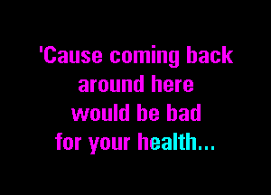 'Cause coming back
around here

would he had
for your health...