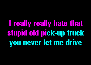 I really really hate that

stupid old pick-up truck
you never let me drive