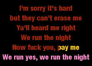I'm sorry it's hard
but they can't erase me
Ya'll heard me right
We run the night
Now fuck you, pay me
We run yes, we run the night
