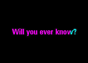 Will you ever know?