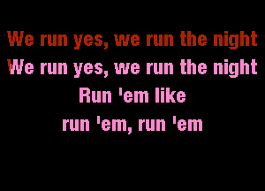 We run yes, we run the night
We run yes, we run the night
Run 'em like
run 'em, run 'em