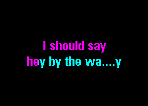 I should say

hey by the wa....y