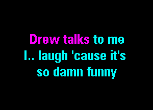 Drew talks to me

l.. Iaugh 'cause it's
so damn funny